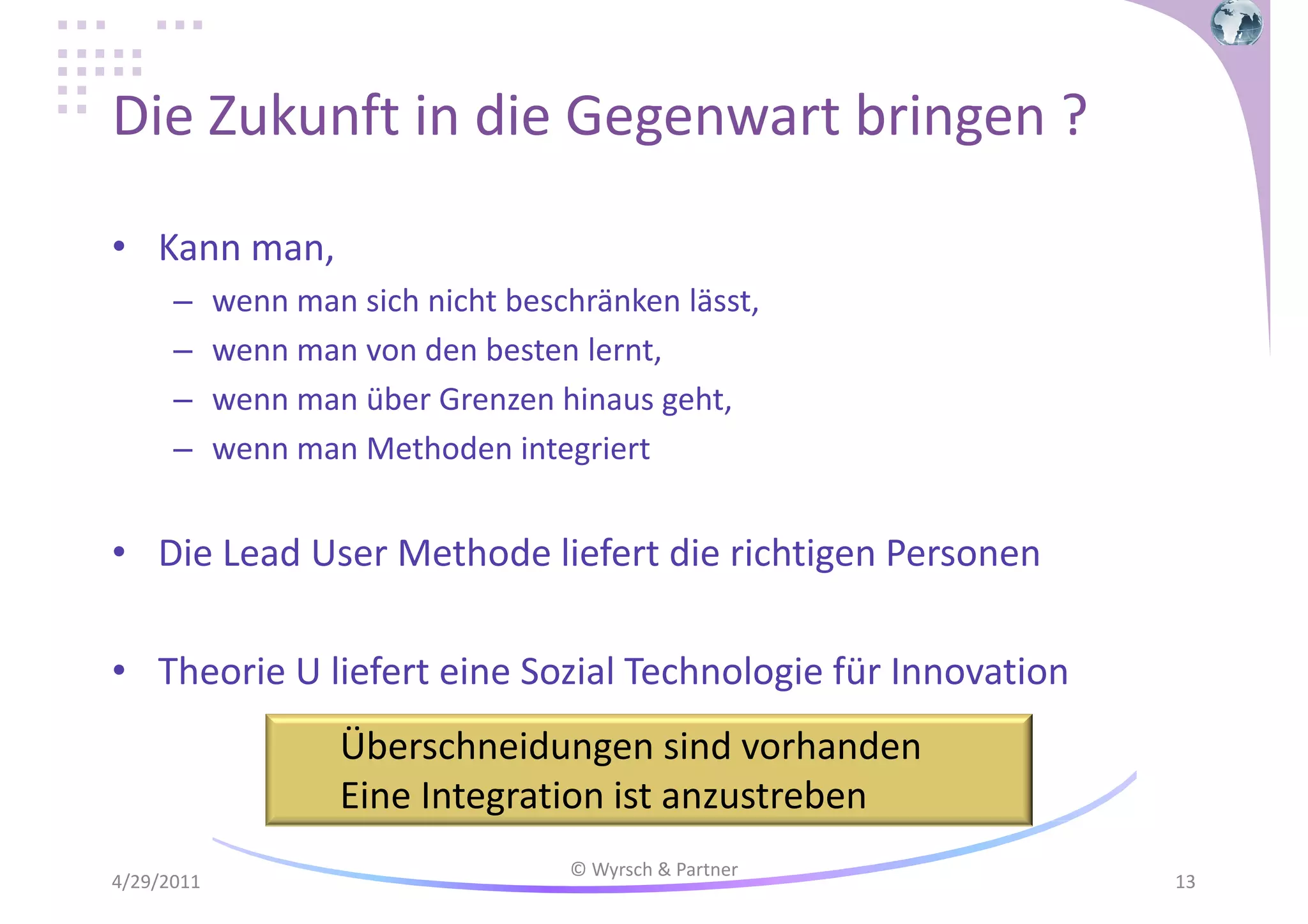 Die Zukunft in die Gegenwart bringen ?
• Kann man,
–
–
–
–

wenn man sich nicht beschränken lässt,
wenn man von den besten lernt,
wenn man über Grenzen hinaus geht,
wenn man Methoden integriert

• Die Lead User Methode liefert die richtigen Personen
• Theorie U liefert eine Sozial Technologie für Innovation
Überschneidungen sind vorhanden
Eine Integration ist anzustreben
4/29/2011

© Wyrsch & Partner

13

 