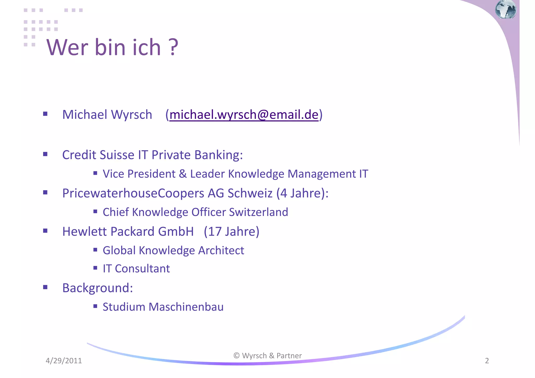 Wer bin ich ?
Michael Wyrsch (michael.wyrsch@email.de)
Credit Suisse IT Private Banking:
Vice President & Leader Knowledge Management IT

PricewaterhouseCoopers AG Schweiz (4 Jahre):
Chief Knowledge Officer Switzerland

Hewlett Packard GmbH (17 Jahre)
Global Knowledge Architect
IT Consultant

Background:
Studium Maschinenbau

4/29/2011

© Wyrsch & Partner

2

 