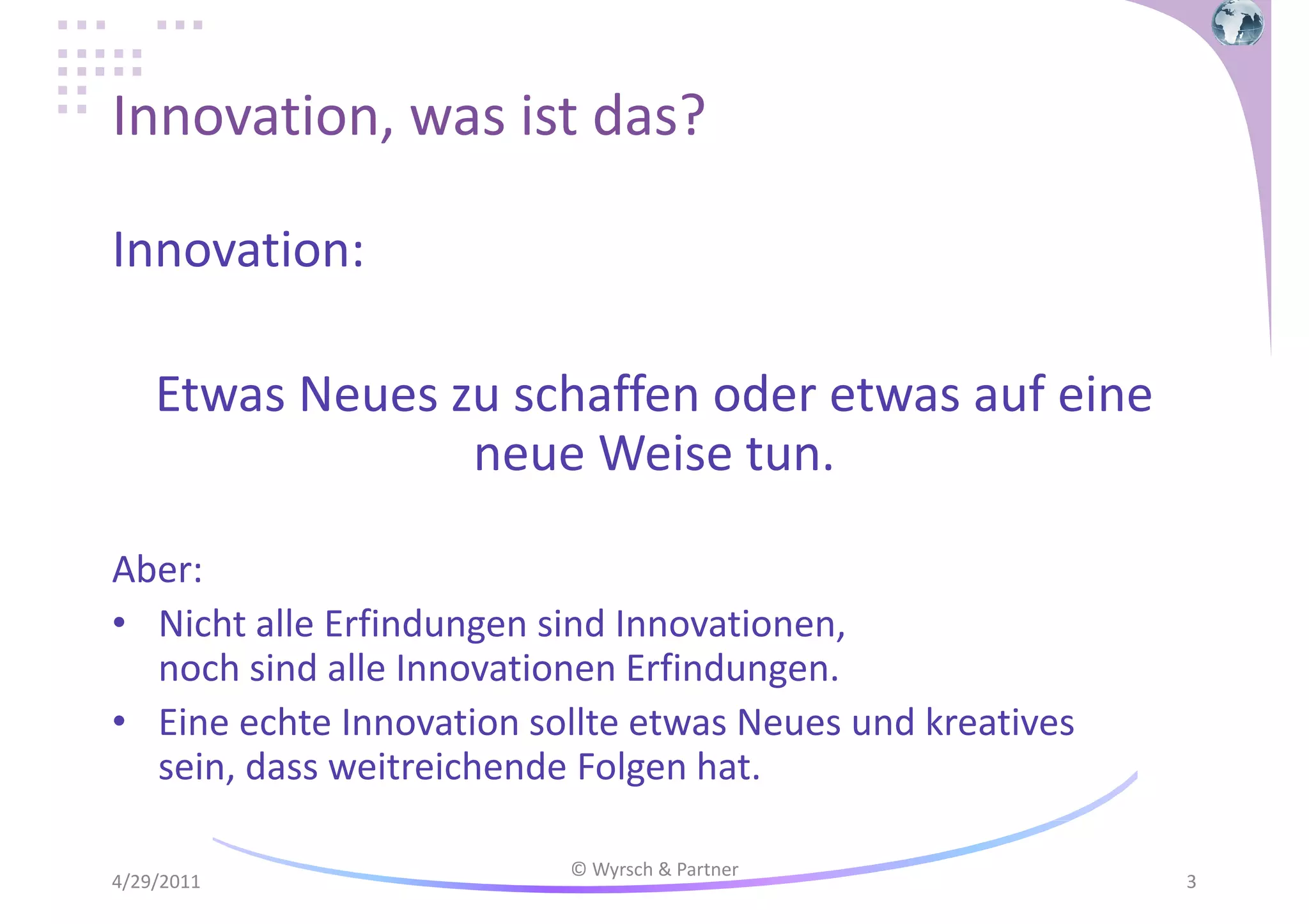 Innovation, was ist das?
Innovation:
Etwas Neues zu schaffen oder etwas auf eine
neue Weise tun.
Aber:
• Nicht alle Erfindungen sind Innovationen,
noch sind alle Innovationen Erfindungen.
• Eine echte Innovation sollte etwas Neues und kreatives
sein, dass weitreichende Folgen hat.
4/29/2011

© Wyrsch & Partner

3

 