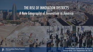 THE RISE OF INNOVATION DISTRICTS 
A New Geography of Innovation in America 
United States Conference of Mayors 
Sacramento, CA | September 28, 2014 
Metropolitan Policy Program 
at BROOKINGS 
 