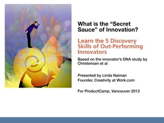 What is the “Secret
                                      Sauce” of Innovation?
                                      Learn the 5 Discovery
                                      Skills of Out-Performing
                                      Innovators
                                      Based on the innovator’s DNA study by
                                      Christensen et al


                                      Presented by Linda Naiman
                                      Founder, Creativity at Work.com

                                      For ProductCamp, Vancouver 2013




© Linda Naiman CreativityatWork.com
 