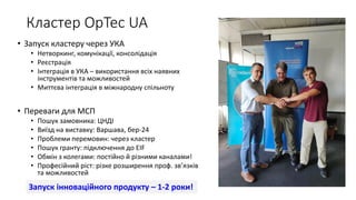 Кластер OpTec UA
• Запуск кластеру через УКА
• Нетворкинг, комунікації, консолідація
• Реєстрація
• Інтеграція в УКА – використання всіх наявних
інструментів та можливостей
• Миттєва інтеграція в міжнародну спільноту
• Переваги для МСП
• Пошук замовника: ЦНДІ
• Виїзд на виставку: Варшава, бер-24
• Проблеми перемовин: через кластер
• Пошук гранту: підключення до EIF
• Обмін з колегами: постійно й різними каналами!
• Професійний ріст: різке розширення проф. зв’язків
та можливостей
Запуск інноваційного продукту – 1-2 роки!
 