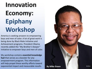 Innovation
Economy:
Epiphany
Workshop
America is seeking answers to empowering
boys and men of color. A lot of great work is
being done by Black Male Initiative and
Achievement programs. President Obama
recently added the “My Brother’s Keeper”
Initiative to empower boys and men of color.
My workshop contains essential knowledge
fuel that serves as a booster for any
empowerment program. This information
will help propel these worthy efforts toward
exponential impact and measurable results. By Mike Green ©2014
 