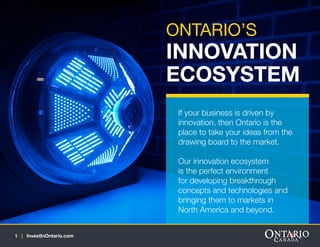 ONTARIO’S

INNOVATION
ECOSYSTEM
If your business is driven by
innovation, then Ontario is the
place to take your ideas from the
drawing board to the market.
Our innovation ecosystem
is the perfect environment
for developing breakthrough
concepts and technologies and
bringing them to markets in
North America and beyond.
1 | InvestInOntario.com

 