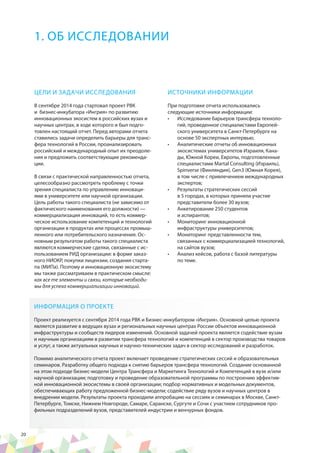 20
ЦЕЛИ И ЗАДАЧИ ИССЛЕДОВАНИЯ
В сентябре 2014 года стартовал проект РВК
и бизнес-инкубатора «Ингрия» по развитию
инновационных экосистем в российских вузах и
научных центрах, в ходе которого и был подго-
товлен настоящий отчет. Перед авторами отчета
ставились задачи определить барьеры для транс-
фера технологий в России, проанализировать
российский и международный опыт их преодоле-
ния и предложить соответствующие рекоменда-
ции.
В связи с практической направленностью отчета,
целесообразно рассмотреть проблему с точки
зрения специалиста по управлению инноваци-
ями в университете или научной организации.
Цель работы такого специалиста (не зависимо от
фактического наименования его должности) —
коммерциализация инноваций, то есть коммер-
ческое использование компетенций и технологий
организации в продуктах или процессах промыш-
ленного или потребительского назначения. Ос-
новным результатом работы такого специалиста
являются коммерческие сделки, связанные с ис-
пользованием РИД организации: в форме заказ-
ного НИОКР, покупки лицензии, создания старта-
па (МИПа). Поэтому и инновационную экосистему
мы также рассматриваем в практическом смысле:
как все те элементы и связи, которые необходи-
мы для успеха коммерциализации инноваций.
ИСТОЧНИКИ ИНФОРМАЦИИ
При подготовке отчета использовались
следующие источники информации:
•	 Исследование барьеров трансфера техноло-
гий, проведенное специалистами Европей-
ского университета в Санкт-Петербурге на
основе 50 экспертных интервью;
•	 Аналитические отчеты об инновационных
экосистемах университетов Израиля, Кана-
ды, Южной Кореи, Европы, подготовленные
специалистами Martal Consulting (Израиль),
Spinverse (Финляндия), Gen3 (Южная Корея),
в том числе с привлечением международных
экспертов;
•	 Результаты стратегических сессий
в 5 городах, в которых приняли участие
представители более 30 вузов;
•	 Анкетирование 250 студентов
и аспирантов;
•	 Мониторинг инновационной
инфраструктуры университетов;
•	 Мониторинг представленности тем,
связанных с коммерциализацией технологий,
на сайтов вузов;
•	 Анализ кейсов, работа с базой литературы
по теме.
1. ОБ ИССЛЕДОВАНИИ
ИНФОРМАЦИЯ О ПРОЕКТЕ
Проект реализуется с сентября 2014 года РВК и Бизнес-инкубатором «Ингрия». Основной целью проекта
является развитие в ведущих вузах и региональных научных центрах России объектов инновационной
инфраструктуры и сообществ лидеров изменений. Основной задачей проекта является содействие вузам
и научным организациям в развитии трансфера технологий и компетенций в сектор производства товаров
и услуг, а также актуальных научных и научно-технических задач в сектор исследований и разработок.
Помимо аналитического отчета проект включает проведение стратегических сессий и образовательных
семинаров. Разработку общего подхода к снятию барьеров трансфера технологий. Создание основанной
на этом подходе бизнес-модели Центра Трансфера и Маркетинга Технологий и Компетенций в вузе и/или
научной организации; подготовку и проведение образовательной программы по построению эффектив-
ной инновационной экосистемы в своей организации; подбор нормативных и модельных документов,
обеспечивающих работу предложенной бизнес-модели; cодействие ряду вузов и научных центров в
внедрении модели. Результаты проекта проходили аппробацию на сессиях и семинарах в Москве, Санкт-
Петербурге, Томске, Нижнем Новгороде, Самаре, Саранске, Сургуте и Сочи с участием сотрудников про-
фильных подразделений вузов, представителей индустрии и венчурных фондов.
 