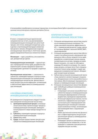 22
ОПРЕДЕЛЕНИЯ
В связи с оговоренной выше практической
направленностью отчета, мы рассматриваем
коммерциализацию инноваций как целостный
процесс или поток, имеющий конкретную цель
(сделки) и протекающий благодаря элементам
(ресурсам и связам), объединенным в единую
инновационную экосистему. С этой точки зрения,
дадим определения базисных элементов теории:
Инновация — идея, разработка, или компетен-
ция, доведенная до сделки.
Коммерциализация инноваций — единый про-
цесс превращения потока идей, разработок или
компетенций в активы в форматах проектов с
последующими сделками по продаже созданных
активов.
Инновационная экосистема — совокупность
субъектов, взаимодействующих в процессе ком-
мерциализации инноваций и их взаимосвязей,
аккумулирующая человеческие, финансовые и
иные ресурсы для интенсификации, оптимизации
и обеспечения эффективности коммерциализа-
ции инноваций.
4 БАЗОВЫХ ИЗМЕРЕНИЯ
ИННОВАЦИОННОЙ ЭКОСИСТЕМЫ
Из приведенного определения следуют 4 основ-
ных измерения инновационной экосистемы:
1.	 Целеориентированный процесс: инноваци-
онная экосистема строится вокруг процесса
коммерциализации инноваций, имеющего
ясный результат в виде вывода продуктов на
рынок.
2.	 Субъекты, взаимодействующие в процессе
коммерциализации инноваций.
3.	 Cвязи межу ними.
4.	 Среда, которая предоставляет ресурсы для
субъектов коммерциализации инноваций.
КРИТЕРИИ УСПЕШНОЙ
ИННОВАЦИОННОЙ ЭКОСИСТЕМЫ
1.	 Успешная инновационная экосистема нацеле-
на на коммерциализацию инноваций. По-
этому ключевой показатель эффективности
ИЭ — коммерческий результат в виде сделок
в 3 основных формах: заказной НИОКР, МИП,
лицензирование.
2.	 Успешная инновационная экосистема обеспе-
чивает последовательное, неразрывное пре-
вращение идеи в сделку: входной поток идей,
разработок и компетенций членов команд,
конвертацию их в активы, продажу активов.
Важно понимать, что сами по себе идеи и
команды НЕ являются активами. Это, своего
рода, ресурсы, которые могут быть проданы
на рынке только когда пройдут стадию пре-
вращения в коммерческий проект, обладаю-
щий конкретными активами.
3.	 Субъектами успешной инновационной экоси-
стемы являются соответствующие специали-
сты, объединенные в сети взаимодействия, и
тем самым, обеспечивающие неразрывность
процесса коммерциализации инноваций.
4.	 Успешная инновационная экосистема форми-
рует подходящую среду для коммерциализа-
ции. Такая среда:
•	 Стимулирует активное взаимодействие
субъектов процесса коммерциализации
инноваций, формирование сетей взаи-
модействия, проведение мероприятий.
•	 Использует формальные (законы, поста-
новления) и неформальные (культура)
институты для стимулирования ком-
мерциализации инноваций и миними-
зации возможных потерь, возникающих
при взаимодействии с окружающей
средой.
•	 Имеет достаточное количество финансо-
вых и инфраструктурных ресурсов для
организации процесса коммерциализа-
ции инноваций.
•	 Генерирует процессы самоорганизации
и саморазвития ее элементов, а так же
приводит к снижению транзакционных
издержек внутри системы.
2. МЕТОДОЛОГИЯ
В этом разделе определяются основные параметры, по которым далее будет проводится анализ иннова-
ционных экосистем вузов и научных центров в России.
 