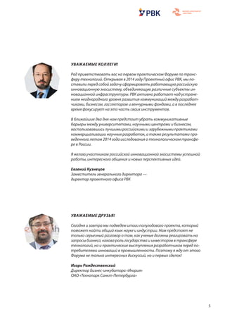 5
УВАЖАЕМЫЕ ДРУЗЬЯ!
Сегодня и завтра мы подведем итоги полугодового проекта, который
поможет найти общий язык науке и индустрии. Нам предстоят не
только серьезный разговор о том, как ученые должны реагировать на
запросы бизнеса, какова роль государства и инвесторов в трансфере
технологий, но и практические выступления разработчиков перед по-
требителями инноваций в промышленности. Поэтому я жду от этого
Форума не только интересных дискуссий, но и первых сделок!
Игорь Рождественский
Директор Бизнес-инкубатора «Ингрия»
ОАО «Технопарк Санкт-Петербурга»
УВАЖАЕМЫЕ КОЛЛЕГИ!
Рад приветствовать вас на первом практическом Форуме по транс-
феру технологий. Открывая в 2014 году Проектный офис РВК, мы по-
ставили перед собой задачу сформировать работающую российскую
инновационную экосистему, объединяющую различные субъекты ин-
новационной инфраструктуры. РВК активно работает над устране-
нием неоднородного уровня развития коммуникаций между разработ-
чиками, бизнесом, госсектором и венчурными фондами, а в последнее
время фокусирует на это часть своих инструментов.
В ближайшие два дня нам предстоит убрать коммуникативные
барьеры между университетами, научными центрами и бизнесом,
воспользовавшись лучшими российскими и зарубежными практиками
коммерциализации научных разработок, а также результатами про-
веденного летом 2014 года исследования о технологическом трансфе-
ре в России.
Я желаю участникам российской инновационной экосистемы успешной
работы, интересного общения и новых перспективных идей.
Евгений Кузнецов
Заместитель генерального директора —
директор проектного офиса РВК
 