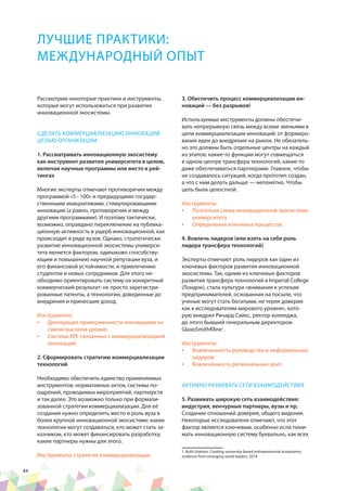 44
ЛУЧШИЕ ПРАКТИКИ:
МЕЖДУНАРОДНЫЙ ОПЫТ
Рассмотрим некоторые практики и инструменты,
которые могут использоваться при развитии
инновационной экосистемы.
СДЕЛАТЬ КОММЕРЦИАЛИЗАЦИЮ ИННОВАЦИЙ
ЦЕЛЬЮ ОРГАНИЗАЦИИ.
1. Рассматривать инновационную экосистему
как инструмент развития университета в целом,
включая научные программы или место в рей-
тингах
Многие эксперты отмечают противоречия между
программой «5 - 100» и предыдущими государ-
ственными инициативами, стимулировавшими
инновации (а равно, противоречия и между
другими программами). И поэтому тактически,
возможно, оправдано переключение на публика-
ционную активность в ущерб инновационной, как
происходит в ряде вузов. Однако, стратегически
развитие инновационной экосистемы универси-
тета является фактором, одинаково способству-
ющим и повышению научной репутации вуза, и
его финансовой устойчивости, и привлечению
студентов и новых сотрудников. Для этого не-
обходимо ориентировать систему на конкретный
коммерческий результат: не просто зарегистри-
рованные патенты, а технологии, доведенные до
внедрения и принесшие доход.
Инструменты:
•	 Декларация приверженности инновациям на
самом высоком уровне.
•	 Система KPI, связанных с коммерциализацией
инноваций
2. Сформировать стратегию коммерциализации
технологий
Необходимо обеспечить единство применяемых
инструментов: нормативных актов, системы по-
ощрений, проводимых мероприятий, партнерств
и так далее. Это возможно только при формали-
зованной стратегии коммерциализации. Для её
создания нужно определить место и роль вуза в
более крупной инновационной экосистеме: какие
технологии могут создаваться, кто может стать за-
казчиком, кто может финансировать разработку,
какие партнеры нужны для этого.
Инструменты: стратегия коммерциализации.
3. Обеспечить процесс коммерциализации ин-
новаций — без разрывов!
Используемые инструменты должны обеспечи-
вать непрерывную связь между всеми звеньями в
цепи коммерциализации инноваций: от формиро-
вания идеи до внедрения на рынок. Не обязатель-
но это должны быть отдельные центры на каждый
из этапов: какие-то функции могут совмещаться
в одном центре трансфера технологий, какие-то
даже обеспечиваться партнерами. Главное, чтобы
не создавалось ситуаций, когда прототип создан,
а что с ним делать дальше — непонятно. Чтобы
цепь была целостной.
Инструменты:
•	 Поэтапная схема инновационной экосистемы
университета.
•	 Определение ключевых процессов.
4. Вовлечь лидеров (или взять на себя роль
лидера трансфера технологий)
Эксперты отмечают роль лидеров как один из
ключевых факторов развития инновационной
экосистемы. Так, одним из ключевых факторов
развития трансфера технологий в Imperial College
(Лондон), стала культура «внимания к успехам
предпринимателей, основанная на посыле, что
ученые могут стать богатыми, не теряя доверия
как к исследователям мирового уровня», кото-
рую внедрял Ричард Сайкс, ректор колледжа,
до этого бывший генеральным директором
GlaxoSmithKline1
.
Инструменты:
•	 Вовлеченность руководства и неформальных
лидеров.
•	 Вовлеченность региональных элит.
АКТИВНО РАЗВИВАТЬ СЕТИ ВЗАИМОДЕЙСТВИЯ
5. Развивать широкую сеть взаимодействия:
индустрия, венчурные партнеры, вузы и пр.
Создание отношений доверия, общего видения.
Некоторые исследователи отмечают, что этот
фактор является ключевым, особенно если пони-
мать инновационную систему буквально, как всех
1. Ruth Graham, Creating university-based entrepreneurial ecosystems
evidence from emerging world leaders, 2014
 