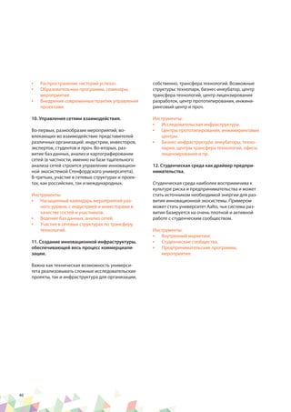 46
•	 Распространение «историй успеха».
•	 Образовательных программы, семинары,
мероприятия.
•	 Внедрение современных практик управления
проектами.
10. Управления сетями взаимодействия.
Во-первых, разнообразие мероприятий, во-
влекающих во взаимодействие представителей
различных организаций: индустрии, инвесторов,
экспертов, студентов и проч. Во-вторых, раз-
витие баз данных, анализ и картографирование
сетей (в частности, именно на базе тщательного
анализа сетей строится управление инновацион-
ной экосистемой Стенфордского университета).
В-третьих, участие в сетевых структурах и проек-
тах, как российских, так и международных.
Инструменты:
•	 Насыщенный календарь мероприятий раз-
ного уровня, с индустрией и инвесторами в
качестве гостей и участников.
•	 Ведение баз данных, анализ сетей.
•	 Участие в сетевых структурах по трансферу
технологий.
11. Создание инновационной инфраструктуры,
обеспечивающей весь процесс коммерциали-
зации.
Важна как техническая возможность универси-
тета реализовывать сложные исследовательские
проекты, так и инфраструктура для организации,
собственно, трансфера технологий. Возможные
структуры: технопарк, бизнес-инкубатор, центр
трансфера технологий, центр лицензирования
разработок, центр прототипирования, инжини-
ринговый центр и проч.
Инструменты:
•	 Исследовательская инфраструктура.
•	 Центры прототипирования, инжиниринговые
центры.
•	 Бизнес-инфраструктура: инкубаторы, техно-
парки, центры трансфера технологий, офисы
лицензирования и пр.
12. Студенческая среда как драйвер предпри-
нимательства.
Студенческая среда наиболее восприимчива к
культуре риска и предпринимательства и может
стать источником необходимой энергии для раз-
вития инновационной экосистемы. Примером
может стать университет Aalto, чья система раз-
вития базируется на очень плотной и активной
работе с студенческим сообществом.
Инструменты:
•	 Внутренний маркетинг.
•	 Студенческие сообщества.
•	 Предпринимательские программы,
мероприятия.
 
