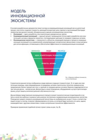 48
В основе разработанных документов лежит взгляд на коммерциализацию инноваций как на целостный
процесс или поток создания стоимости, имеющий конкретную цель (сделки) и протекающий благодаря
элементам (ресурсам и связям), объединенным в единую инновационную экосистему.
•	 Инновация — идея, разработка, или компетенция, доведенная до сделки.
•	 Коммерциализация инноваций — единый процесс превращения потока идей, разработок или ком-
петенций в активы в форматах проектов с последующими сделками по продаже созданных активов.
•	 Инновационная экосистема — совокупность субъектов, взаимодействующих в процессе коммерци-
ализации инноваций и их взаимосвязей, аккумулирующая человеческие, финансовые и иные ресурсы
для интенсификации, оптимизации и обеспечения эффективности коммерциализации инноваций.
МОДЕЛЬ
ИННОВАЦИОННОЙ
ЭКОСИСТЕМЫ
Схематически данная логика изображена в виде воронки создания стоимости (рис. 4): от идеи или ком-
петенции команды, через формирование отчуждаемых активов (прототипов, патентов, коммерческих
предложений, бизнес-процессов и пр.), к сделкам по продаже данных активов. Воронка подразделяется на
три типа ресурсов – человеческие, финансовые и иные (помещения, оборудование и услуги прототипиро-
вания, услуги защиты интеллектуальной собственности и пр.).
Данная форма представления инновационного процесса может оказаться весьма плодотворной и слу-
жить в качестве шаблона («канваса») для анализа, построения и модернизации инновационных экосистем.
Помещение каждого элемента инновационной экосистемы на изображенное на рис.5 поле в соответству-
ющий сегмент и сектор, позволит сформулировать его роль, из которой будут вытекать его цели, задачи,
взаимодействие с другими элементами, а также контрольные показатели эффективности.
Примером применения подобной логики служат схемы на рис. 4а, 4б.
Рис. 4. Воронка создания стоимости
и ее составляющие
 