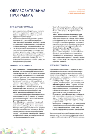 56
ОБРАЗОВАТЕЛЬНАЯ
ПРОГРАММА
ПРИНЦИПЫ ПРОГРАММЫ
•	 Цель образовательной программы состоит в
том, чтобы подготовить слушателей к вне-
дрению разработанной модели и практик
эффективного трансфера.
•	 Значительное внимание уделяется практи-
ческой части и самостоятельной работе, в
рамках которой обучаемые получают навыки
организации и проведения мероприятий, по-
строения элементов инновационных систем.
•	 Часть процесса обучения реализуется в виде
практических консультаций по конкретным
кейсам и проектам вуза, что демонстрирует
работу концепции в действии. По результатам
прохождения образовательной программы,
в качестве дополнительного бонуса, воз-
можно начало подготовки частных сделок по
конкретным разработкам.
ТЕМАТИКА ПРОГРАММЫ
•	 Тема 1. Введение в коммерциализацию ин-
новаций. Три направления коммерциализа-
ции – коммерческий НИОКР, лицензирование
технологий и инновационное предпринима-
тельство. Мировой опыт коммерциализации
инноваций в вузах. Роль инновационной
деятельности в вузе и ее взаимодействие ос-
новными видами деятельности вуза – образо-
ванием и научными исследованиями.
•	 Тема 2. Введение в инновационное пред-
принимательство. Мотивация для развития
инновационного предпринимательства
в вузе. Жизненный цикл инновационных
стартап-компаний. Привлечение инвестиций.
Инновации в России. Особенности управле-
ния инновационными стартап-компаниями.
Мотивация разработчиков.
•	 Тема 3. Введение в маркетинг технологий
и компетенций. Современные технологиче-
ские рыночные тренды. Рынок технологий.
Корпорации: внутреннее и внешнее предпри-
нимательство. Открытые инновации. Корпо-
ративные инновационно-технологические
центры. Определение компетенций. Коммер-
ческий НИОКР как часть трансфера техноло-
гий. Мотивация разработчков.
•	 Тема 4. Интеллектуальная собственность.
Цели защиты ИС. Формы и виды защиты ИС.
ИС как актив. Оценка ИС и реальная стои-
мость ИС.
•	 Тема 5. Инновационная инфраструктура:
Управление научных исследований. Центры
трансфера технологий. Центры коллективно-
го пользования и ресурсные центры. Центры
Proof of Concept. Центры защиты интеллекту-
альной собственности. Бизнес-инкубаторы и
технопарки. Институты развития. Demola.
•	 Тема 6. Модель Центра Маркетинга и
Трансфера Технологий и Компетенций.
Цели и задачи. Структура. Основные бизнес-
процессы. Система ключевых показателей
эффективности. Компетенции сотрудников.
Инструменты внутреннего и внешнего марке-
тинга – DemoDay, VCDay, One2One, OpenDays,
конкурсы проектов.
ВЕРСИИ ПРОГРАММЫ
Программа реализована в 4-х вариантах, осно-
ванных на одинаковом лекционном материале
и различающихся вариантами практической и
самостоятельной работы и содержанием соответ-
ствующих рабочих программ и рабочих тетрадей
для самостоятельной работы:
•	 Бакалавриат (18 часов) – ознакомительный
вариант, практически без домашних заданий.
•	 Магистратура (36 часов) – вариант, в основ-
ном ориентированный на технологическое
предпринимательство и реализацию соб-
ственного проекта, но в контексте общей
идеологии цепочки создания ценности.
•	 Повышение квалификации для руководите-
лей элементов инновационной инфраструк-
туры, с упором на цели, стратегию развития,
мотивацию, взаимодействие с другими под-
разделениями.
•	 Повышение квалификации для сотрудников
элементов инновационной инфраструктуры,
с фокусом на конкретные задачи и инстру-
менты трансфера технологий и компетенций.
Заключительный модуль образовательной про-
граммы является практическим руководством по
внедрению бизнес-модели ЦТМТК в организации.
Скачайте
материалы программы
на www.innovation24.ru
 