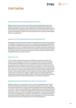 59
МИНИСТЕРСТВО ОБРАЗОВАНИЯ И НАУКИ РФ
Федеральный орган исполнительной власти, осуществляющий функции по вы-
работке государственной политики и нормативно-правовому регулированию в
сфере образования, научной, научно-технической и инновационной деятельности,
нанотехнологий, интеллектуальной собственности, а также в сфере воспитания, со-
циальной поддержки и социальной защиты обучающихся и воспитанников образо-
вательных учреждений.
МИНИСТЕРСТВО ЭКОНОМИЧЕСКОГО РАЗВИТИЯ РФ
Федеральный орган исполнительной власти. Министерство осуществляет функции
по выработке государственной политики и нормативному правовому регулирова-
нию в сфере экономического развития, внешнеэкономической деятельности, госу-
дарственной статистики, тарифов субъектов естественных монополий, управления
федеральным имуществом, несостоятельности (банкротства) организаций, управле-
ния государственным материальным резервом, кадастра объектов недвижимости,
предпринимательства, малого бизнеса.
ПРОЕКТ 5-100
5-100 – проект повышения конкурентоспособности ведущих российских уни-
верситетов среди ведущих мировых научно-образовательных центров призван
способствовать наращиванию научно-исследовательского потенциала россий-
ских университетов, укреплению их конкурентных позиций на глобальном рынке
образовательных услуг. Работа по Проекту, рассчитанному на 7 лет, началась в мае
2013 года в соответствии с положениями Указа № 599 Президента Российской Феде-
рации «О мерах по реализации государственной политики в области образования
и науки». Итогом Проекта должно стать появление в России к 2020-му году группы
современных университетов-лидеров с эффективной структурой управления и
международной академической репутацией, способных соответствовать мировым
тенденциям развития и мобильно реагировать на глобальные изменения.
ФЕДЕРАЛЬНОЕ АГЕНТСТВО НАУЧНЫХ ОРГАНИЗАЦИЙ
Федеральный орган исполнительной власти, осуществляющий функции по нор-
мативно-правовому регулированию и оказанию государственных услуг в сфере
организации деятельности, осуществляемой подведомственными организациями,
в том числе в области науки, образования, здравоохранения и агропромышленного
комплекса, а также по управлению федеральным имуществом организаций, подве-
домственных Агентству. Агентство осуществляет функции и полномочия учредителя
и собственника федерального имущества, закреплённого за подведомственными
ему организациями. Руководство деятельностью Федерального агентства научных
организаций осуществляет Правительство Российской Федерации.
ПАРТНЕРЫ
 