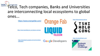 Telco, Tech companies, Banks and Universities
are interconnecting local ecosystems to global
ones...
https://www.orangefab.com/
https://www.liquidtelecom.com/about-us/news
https://developers.google.com/community/ac
celerators/
https://tshimologong.joburg/
https://ecobankfintech.com/
 