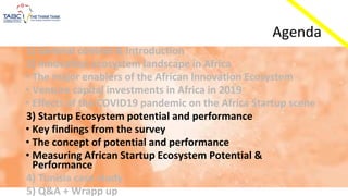 Agenda
1) General context & Introduction
2) Innovation ecosystem landscape in Africa
• The major enablers of the African Innovation Ecosystem
• Venture capital investments in Africa in 2019
• Effects of the COVID19 pandemic on the Africa Startup scene
3) Startup Ecosystem potential and performance
• Key findings from the survey
• The concept of potential and performance
• Measuring African Startup Ecosystem Potential &
Performance
4) Tunisia case study
5) Q&A + Wrapp up
 