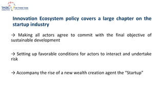→ Making all actors agree to commit with the final objective of
sustainable development
→ Setting up favorable conditions for actors to interact and undertake
risk
→ Accompany the rise of a new wealth creation agent the “Startup”
Innovation Ecosystem policy covers a large chapter on the
startup industry
 