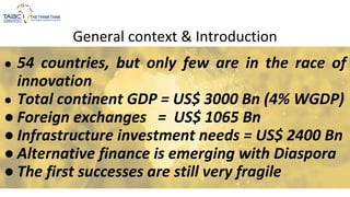 General context & Introduction
● 54 countries, but only few are in the race of
innovation
● Total continent GDP = US$ 3000 Bn (4% WGDP)
● Foreign exchanges = US$ 1065 Bn
● Infrastructure investment needs = US$ 2400 Bn
● Alternative finance is emerging with Diaspora
● The first successes are still very fragile
 