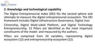 2. Knowledge and technological capability
The Digital Entrepreneurial Index (DEI) fits the second sphere and
attempts to measure the digital entrepreneurial ecosystem. The DEI
framework includes Digital Infrastructure Governance, Digital User
Citizenship, Digital Multi-sided Platform, and Digital Technology
Entrepreneurship. 12 Pillars are identified as the most important
constituents of the model and measured by the authors .
Pillars are comprised from 24 variables, representing digital
ecosystem (12) and entrepreneurship ecosystem (12).
 