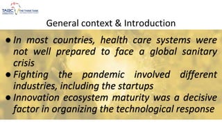 General context & Introduction
● In most countries, health care systems were
not well prepared to face a global sanitary
crisis
● Fighting the pandemic involved different
industries, including the startups
● Innovation ecosystem maturity was a decisive
factor in organizing the technological response
 