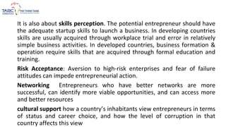 It is also about skills perception. The potential entrepreneur should have
the adequate startup skills to launch a business. In developing countries
skills are usually acquired through workplace trial and error in relatively
simple business activities. In developed countries, business formation &
operation require skills that are acquired through formal education and
training.
Risk Acceptance: Aversion to high-risk enterprises and fear of failure
attitudes can impede entrepreneurial action.
Networking Entrepreneurs who have better networks are more
successful, can identify more viable opportunities, and can access more
and better resources
cultural support how a country’s inhabitants view entrepreneurs in terms
of status and career choice, and how the level of corruption in that
country affects this view
 