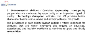 2. Entrepreneurial abilities : Combines opportunity startups by
people who are motivated by opportunity as an important signal of
quality. Technology absorption indicates that ICT provides better
chances for businesses to survive and or their potential for growth.
The prevalence of high-quality human capital is vitally important for
ventures that are highly innovative and require an educated,
experienced, and healthy workforce to continue to grow and finally
competition.
 
