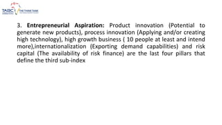 3. Entrepreneurial Aspiration: Product innovation (Potential to
generate new products), process innovation (Applying and/or creating
high technology), high growth business ( 10 people at least and intend
more),internationalization (Exporting demand capabilities) and risk
capital (The availability of risk finance) are the last four pillars that
define the third sub-index
 
