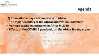 Agenda
1) General context & Introduction
2) Innovation ecosystem landscape in Africa
• The major enablers of the African Innovation Ecosystem
• Venture capital investments in Africa in 2019
• Effects of the COVID19 pandemic on the Africa Startup scene
3) Startup Ecosystem potential and performance
• Key findings from the survey
• The concept of potential and performance
• Measuring African Startup Ecosystem Performance
4) Tunisia Case study
5) Q&A + Wrapp up
 