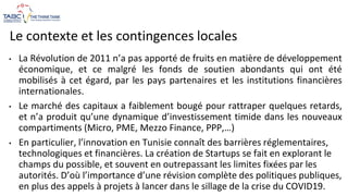 Le contexte et les contingences locales
• La Révolution de 2011 n’a pas apporté de fruits en matière de développement
économique, et ce malgré les fonds de soutien abondants qui ont été
mobilisés à cet égard, par les pays partenaires et les institutions financières
internationales.
• Le marché des capitaux a faiblement bougé pour rattraper quelques retards,
et n’a produit qu’une dynamique d’investissement timide dans les nouveaux
compartiments (Micro, PME, Mezzo Finance, PPP,…)
• En particulier, l’innovation en Tunisie connaît des barrières réglementaires,
technologiques et financières. La création de Startups se fait en explorant le
champs du possible, et souvent en outrepassant les limites fixées par les
autorités. D’où l’importance d’une révision complète des politiques publiques,
en plus des appels à projets à lancer dans le sillage de la crise du COVID19.
 