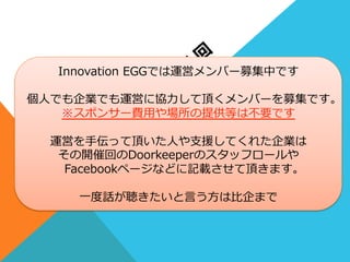 •⽐比企  宏之      cloudpack(アイレット株式会社)
•中本  琢也      MOTEX.Inc
•⾦金金春利利幸        アールスリーインスティテュート  
•⼭山⽥田  真也      株式会社鈴鈴⽊木商店
•藤井  蓮            MOTEX.Inc
•池上  緑            GMOクラウドWEST株式会社
•森  ⼤大樹            JAWS-‐‑‒UG  ⼤大阪
Innovation  EGGでは運営メンバー募集中です
個⼈人でも企業でも運営に協⼒力力して頂くメンバーを募集です。
※スポンサー費⽤用や場所の提供等は不不要です
運営を⼿手伝って頂いた⼈人や⽀支援してくれた企業は
その開催回のDoorkeeperのスタッフロールや
Facebookページなどに記載させて頂きます。
⼀一度度話が聴きたいと⾔言う⽅方は⽐比企まで
 