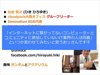 オープニング
●  ⽐比企  宏之  (ひき  ひろゆき)
●  cloudpack⼤大阪オフィス  グループリーダー
●  Innovation  EGG代表
●  JAWS-‐‑‒UG⼤大阪⽀支部⻑⾧長
●  JAWS-‐‑‒UG関⻄西エリアリーダー(関⻄西エリア取り纏め)
●  JAWS-‐‑‒UG  初代(唯⼀一)MVP  受賞
●  AWS  SAMURAI  2014  受賞(NEW)
●  TwillioJP-‐‑‒UG  オブザーバー(NEW)
              @unioce
              facebook.com/hiroyuki.hiki
趣味  ガンダムとアクアリウム
「インターネットに繋がってないコンピューターと
コミュニティに参加していないIT業界の⼈人は同義」
といつか⾔言わせてみたいと思うおっさんです汗
 