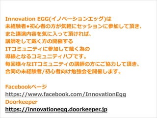 オープニング
Innovation  EGG(イノベーションエッグ)は
未経験者•初⼼心者の⽅方が気軽にセッションに参加して頂き、
また講演内容を気に⼊入って頂ければ、
講師をして戴く⽅方の開催する
ITコミュニティに参加して戴く為の
導線となるコミュニティハブです。
毎回様々なITコミュニティの講師の⽅方にご協⼒力力して頂き、
合同の未経験者/初⼼心者向け勉強会を開催します。
Facebookページ
https://www.facebook.com/InnovationEgg
Doorkeeper
https://innovationegg.doorkeeper.jp
 