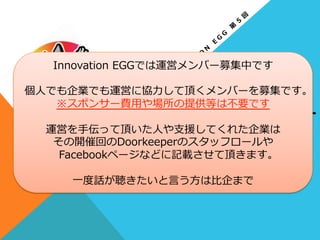 本⽇日の
運営メンバー
•⽐比企  宏之      cloudpack(アイレット株式会社)
•中本  琢也      MOTEX.Inc
•⾦金金春利利幸        アールスリーインスティテュート  
•⼭山⽥田  真也      株式会社鈴鈴⽊木商店
•藤井  蓮            MOTEX.Inc
•池上  緑            GMOクラウドWEST株式会社
•森  ⼤大樹            JAWS-‐‑‒UG  ⼤大阪
Innovation  EGGでは運営メンバー募集中です
個⼈人でも企業でも運営に協⼒力力して頂くメンバーを募集です。
※スポンサー費⽤用や場所の提供等は不不要です
運営を⼿手伝って頂いた⼈人や⽀支援してくれた企業は
その開催回のDoorkeeperのスタッフロールや
Facebookページなどに記載させて頂きます。
⼀一度度話が聴きたいと⾔言う⽅方は⽐比企まで
 