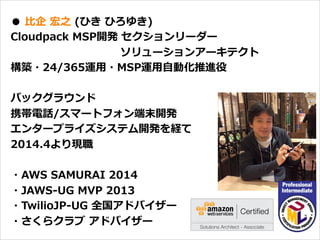 オープニング
●  ⽐比企  宏之  (ひき  ひろゆき)
Cloudpack  MSP開発  セクションリーダー
                                                              ソリューションアーキテクト
構築・24/365運⽤用・MSP運⽤用⾃自動化推進役
バックグラウンド
携帯電話/スマートフォン端末開発
エンタープライズシステム開発を経て
2014.4より現職
・AWS  SAMURAI  2014
・JAWS-‐‑‒UG  MVP  2013
・TwilioJP-‐‑‒UG  全国アドバイザー
・さくらクラブ  アドバイザー
 