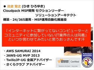 オープニング
●  ⽐比企  宏之  (ひき  ひろゆき)
Cloudpack  MSP開発  セクションリーダー
                                                              ソリューションアーキテクト
構築・24/365運⽤用・MSP運⽤用⾃自動化推進役
バックグラウンド
携帯電話/スマートフォン端末開発
エンタープライズシステム開発を経て
2014.4より現職
・AWS  SAMURAI  2014
・JAWS-‐‑‒UG  MVP  2013
・TwilioJP-‐‑‒UG  全国アドバイザー
・さくらクラブ  アドバイザー
「インターネットに繋がってないコンピューターと
コミュニティに参加していないIT業界の⼈人は同義」
といつか⾔言わせてみたいと思うおっさんです汗
 