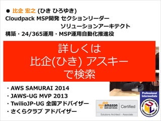 オープニング
●  ⽐比企  宏之  (ひき  ひろゆき)
Cloudpack  MSP開発  セクションリーダー
                                                              ソリューションアーキテクト
構築・24/365運⽤用・MSP運⽤用⾃自動化推進役
バックグラウンド
携帯電話/スマートフォン端末開発
エンタープライズシステム開発を経て
2014.4より現職
・AWS  SAMURAI  2014
・JAWS-‐‑‒UG  MVP  2013
・TwilioJP-‐‑‒UG  全国アドバイザー
・さくらクラブ  アドバイザー
詳しくは
⽐比企(ひき)  アスキー
で検索索
 