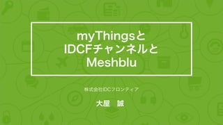 大屋 誠
株式会社IDCフロンティア
myThingsと
IDCFチャンネルと
Meshblu
 