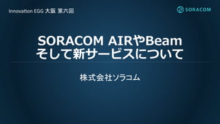 SORACOM AIRやBeam
そして新サービスについて
株式会社ソラコム
Innovation EGG 大阪 第六回
 