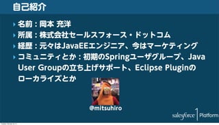 自己紹介
‣ 名前 : 岡本 充洋
‣ 所属 : 株式会社セールスフォース・ドットコム
‣ 経歴 : 元々はJavaEEエンジニア、今はマーケティング
‣ コミュニティとか : 初期のSpringユーザグループ、Java
User Groupの立ち上げサポート、Eclipse Pluginの
ローカライズとか

@mitsuhiro
Tuesday, February 18, 14

 