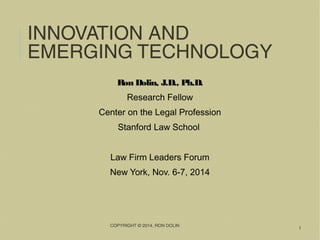 INNOVATION AND EMERGING 
TECHNOLOGY 
COPYRIGHT © 2014, RON DOLIN 
1 
Ron Dolin, J.D., Ph.D. 
Research Fellow 
Center on the Legal Profession 
Stanford Law School 
Law Firm Leaders Forum 
New York, Nov. 6-7, 2014 
 