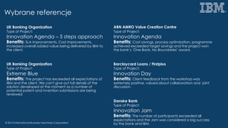 © 2014 International Business Machines Corporation
Wybrane referencje
UK Banking Organization
Type of Project:
Innovation Agenda – 5 steps approach
Benefits: SLA improvements, Cost improvements,
Increased overall added value being delivered by IBM to
the client.
UK Banking Organization
Type of Project:
Extreme Blue
Benefits: The project has exceeded all expectations of
IBM and the client. We can't give out full details of the
solution developed at the moment as a number of
potential patent and invention submissions are being
reviewed
ABN AMRO Value Creation Centre
Type of Project:
Innovation Agenda
Benefits: Cost savings, process optimization, programme
achieved exceeded target savings and the project won
the bank’s ‘One Bank, No Boundaries’ award.
Barclaycard Loans / Firstplus
Type of Project:
Innovation Day
Benefits: Client feedback from the workshop was
extremely positive, valued about collaboration and joint
discussion.
Danske Bank
Type of Project:
Innovation Jam
Benefits: The number of participants exceeded all
expectations and the Jam was considered a big success
by the bank and IBM.
 