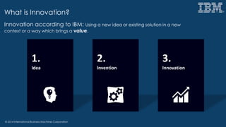 © 2014 International Business Machines Corporation
What is Innovation?
1.
Idea
2.
Invention
3.
Innovation
Innovation according to IBM: Using a new idea or existing solution in a new
context or a way which brings a value.
 