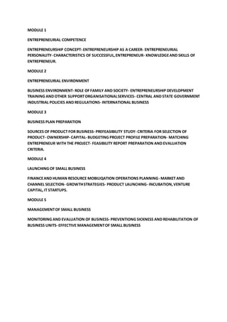 MODULE 1
ENTREPRENEURIAL COMPETENCE
ENTREPRENEURSHIP CONCEPT- ENTREPRENEURSHIP AS A CAREER- ENTREPRENEURIAL
PERSONALITY- CHARACTERISTICS OF SUCCESSFUL,ENTREPRENEUR- KNOWLEDGEAND SKILLS OF
ENTREPRENEUR.
MODULE 2
ENTREPRENEURIAL ENVIRONMENT
BUSINESS ENVIRONMENT- ROLE OFFAMILY AND SOCIETY- ENTREPRENEURSHIP DEVELOPMENT
TRAINING AND OTHER SUPPORTORGANISATIONALSERVICES- CENTRAL AND STATE GOVERNMENT
INDUSTRIAL POLICIES AND REGULATIONS- INTERNATIONAL BUSINESS
MODULE 3
BUSINESS PLAN PREPARATION
SOURCES OF PRODUCT FOR BUSINESS- PREFEASIBILITY STUDY- CRITERIA FOR SELECTION OF
PRODUCT- OWNERSHIP- CAPITAL- BUDGETING PROJECT PROFILE PREPARATION- MATCHING
ENTREPRENEUR WITH THE PROJECT- FEASIBILITY REPORT PREPARATION AND EVALUATION
CRITERIA.
MODULE 4
LAUNCHING OF SMALL BUSINESS
FINANCEAND HUMAN RESOURCE MOBILIQATION OPERATIONS PLANNING- MARKET AND
CHANNEL SELECTION- GROWTHSTRATEGIES- PRODUCT LAUNCHING- INCUBATION,VENTURE
CAPITAL, IT STARTUPS.
MODULE 5
MANAGEMENTOF SMALL BUSINESS
MONITORING AND EVALUATION OF BUSINESS- PREVENTIONG SICKNESS AND REHABILITATION OF
BUSINESS UNITS- EFFECTIVE MANAGEMENTOF SMALL BUSINESS
 