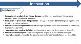  Innovation de produit de service ou d’usage : améliore les produits/services/usages
existants ou en introduit de nouveaux
 Innovation de procédé ou d’organisation : change la manière dont l’entreprise organise son
travail et sa chaîne logistique
 Innovation marketing et commerciale : change la présentation, la distribution, la tarification,
la promotion de l’offre
 Innovation de « modèle d’affaires » : réorganise la structure des revenus et des coûts
 Innovation technologique : crée ou intègre une ou plusieurs nouvelle technologie
 Innovation sociale : répond à des besoins sociaux, tant dans ses buts que ses modalités
Autre typologie
Innovation
11
 