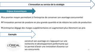 L'innovation au service de la stratégie
Enjeux économiques
Le premier moyen permettant à l’entreprise de conserver son avantage concurrentiel
l’innovation permet de produire en plus grande quantité et de réduire les coûts de production
L’entreprise dégage des marges supplémentaires en augmentant plus librement ses prix
Exemple
construit son avantage en s’appuyant sur une
recherche et développement performante qui
lui permet d’avoir une innovation d’avance sur
ses concurrents 15
 