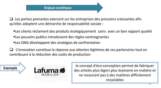Les clients réclament des produits écologiquement sains avec un bon rapport qualité
Les pouvoirs publics introduisent des règles contraignantes
Les ONG développent des stratégies de confrontation
Enjeux sociétaux
 Les parties prenantes exercent sur les entreprises des pressions croissantes afin
qu’elles adoptent une démarche de responsabilité sociale :
Exemple
 L’innovation constitue la réponse aux attentes légitimes de ces partenaires tout en
contribuant à la réduction des coûts de production
le concept d'éco-conception permet de fabriquer
des articles plus légers plus économe en matière et
ne recourant pas à des matières difficilement
recyclables
16
 