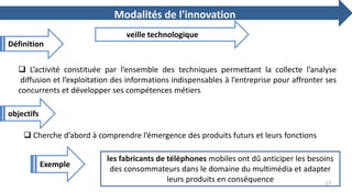  L’activité constituée par l’ensemble des techniques permettant la collecte l’analyse
diffusion et l’exploitation des informations indispensables à l’entreprise pour affronter ses
concurrents et développer ses compétences métiers
Modalités de l'innovation
veille technologique
 Cherche d’abord à comprendre l’émergence des produits futurs et leurs fonctions
les fabricants de téléphones mobiles ont dû anticiper les besoins
des consommateurs dans le domaine du multimédia et adapter
leurs produits en conséquence
Définition
objectifs
Exemple
17
 