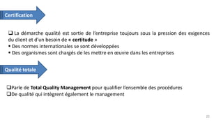  La démarche qualité est sortie de l’entreprise toujours sous la pression des exigences
du client et d’un besoin de « certitude »
 Des normes internationales se sont développées
 Des organismes sont chargés de les mettre en œuvre dans les entreprises
Parle de Total Quality Management pour qualifier l’ensemble des procédures
De qualité qui intègrent également le management
Certification
Qualité totale
22
 