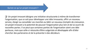  Un projet innovant désigne une initiative structurante à même de transformer
l’organisation, que ce soit pour développer une idée innovante, offrir un nouveau
service, élargir ou consolider ses marchés ou bâtir un nouveau tremplin de croissance.
Un projet innovant a le potentiel de pousser l’organisation plus loin et de lui ouvrir de
nouvelles portes. Il se peut que certaines parties de l’organisation aient une idée
porteuse, mais que celle-ci nécessite d’être vulgarisée et développée afin d’aller
chercher des partenaires et de la présenter à des décideurs
Qu’est-ce qu’un projet innovant ?
25
 