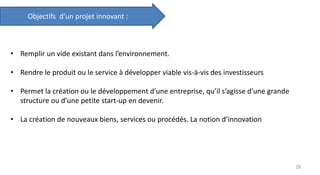 • Remplir un vide existant dans l’environnement.
• Rendre le produit ou le service à développer viable vis-à-vis des investisseurs
• Permet la création ou le développement d’une entreprise, qu’il s’agisse d’une grande
structure ou d’une petite start-up en devenir.
• La création de nouveaux biens, services ou procédés. La notion d’innovation
Objectifs d’un projet innovant :
28
 