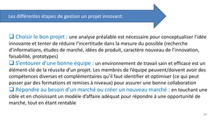 Les différentes étapes de gestion un projet innovant:
 Choisir le bon projet : une analyse préalable est nécessaire pour conceptualiser l’idée
innovante et tenter de réduire l’incertitude dans la mesure du possible (recherche
d’informations, études de marché, idées de produit, caractère nouveau de l’innovation,
faisabilité, prototypes)
 S’entourer d’une bonne équipe : un environnement de travail sain et efficace est un
élément-clé de la réussite d’un projet. Les membres de l’équipe peuvent/doivent avoir des
compétences diverses et complémentaires qu’il faut identifier et optimiser (ce qui peut
passer par des formations et remises à niveaux) pour assurer une bonne collaboration
 Répondre au besoin d’un marché ou créer un nouveau marché : en touchant une
cible et en choisissant un modèle d’affaire adéquat pour répondre à une opportunité de
marché, tout en étant rentable
29
 