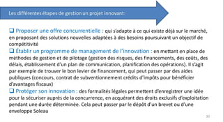  Proposer une offre concurrentielle : qui s’adapte à ce qui existe déjà sur le marché,
en proposant des solutions nouvelles adaptées à des besoins poursuivant un objectif de
compétitivité
 Établir un programme de management de l’innovation : en mettant en place de
méthodes de gestion et de pilotage (gestion des risques, des financements, des coûts, des
délais, établissement d’un plan de communication, planification des opérations). Il s’agit
par exemple de trouver le bon levier de financement, qui peut passer par des aides
publiques (concours, contrat de subventionnement crédits d’impôts pour bénéficier
d’avantages fiscaux)
 Protéger son innovation : des formalités légales permettent d’enregistrer une idée
pour la sécuriser auprès de la concurrence, en acquérant des droits exclusifs d’exploitation
pendant une durée déterminée. Cela peut passer par le dépôt d’un brevet ou d’une
enveloppe Soleau
30
 